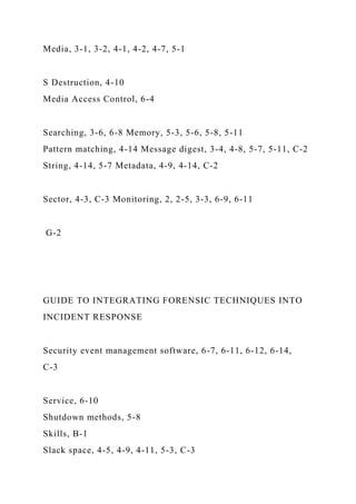 Media, 3-1, 3-2, 4-1, 4-2, 4-7, 5-1
S Destruction, 4-10
Media Access Control, 6-4
Searching, 3-6, 6-8 Memory, 5-3, 5-6, 5-8, 5-11
Pattern matching, 4-14 Message digest, 3-4, 4-8, 5-7, 5-11, C-2
String, 4-14, 5-7 Metadata, 4-9, 4-14, C-2
Sector, 4-3, C-3 Monitoring, 2, 2-5, 3-3, 6-9, 6-11
G-2
GUIDE TO INTEGRATING FORENSIC TECHNIQUES INTO
INCIDENT RESPONSE
Security event management software, 6-7, 6-11, 6-12, 6-14,
C-3
Service, 6-10
Shutdown methods, 5-8
Skills, B-1
Slack space, 4-5, 4-9, 4-11, 5-3, C-3
 