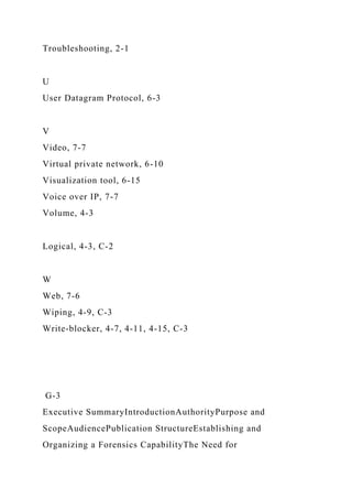 Troubleshooting, 2-1
U
User Datagram Protocol, 6-3
V
Video, 7-7
Virtual private network, 6-10
Visualization tool, 6-15
Voice over IP, 7-7
Volume, 4-3
Logical, 4-3, C-2
W
Web, 7-6
Wiping, 4-9, C-3
Write-blocker, 4-7, 4-11, 4-15, C-3
G-3
Executive SummaryIntroductionAuthorityPurpose and
ScopeAudiencePublication StructureEstablishing and
Organizing a Forensics CapabilityThe Need for
 