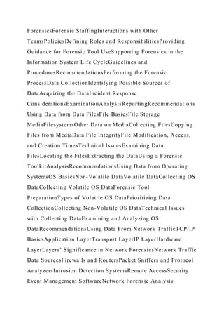 ForensicsForensic StaffingInteractions with Other
TeamsPoliciesDefining Roles and ResponsibilitiesProviding
Guidance for Forensic Tool UseSupporting Forensics in the
Information System Life CycleGuidelines and
ProceduresRecommendationsPerforming the Forensic
ProcessData CollectionIdentifying Possible Sources of
DataAcquiring the DataIncident Response
ConsiderationsExaminationAnalysisReportingRecommendations
Using Data from Data FilesFile BasicsFile Storage
MediaFilesystemsOther Data on MediaCollecting FilesCopying
Files from MediaData File IntegrityFile Modification, Access,
and Creation TimesTechnical IssuesExamining Data
FilesLocating the FilesExtracting the DataUsing a Forensic
ToolkitAnalysisRecommendationsUsing Data from Operating
SystemsOS BasicsNon-Volatile DataVolatile DataCollecting OS
DataCollecting Volatile OS DataForensic Tool
PreparationTypes of Volatile OS DataPrioritizing Data
CollectionCollecting Non-Volatile OS DataTechnical Issues
with Collecting DataExamining and Analyzing OS
DataRecommendationsUsing Data From Network TrafficTCP/IP
BasicsApplication LayerTransport LayerIP LayerHardware
LayerLayers’ Significance in Network ForensicsNetwork Traffic
Data SourcesFirewalls and RoutersPacket Sniffers and Protocol
AnalyzersIntrusion Detection SystemsRemote AccessSecurity
Event Management SoftwareNetwork Forensic Analysis
 