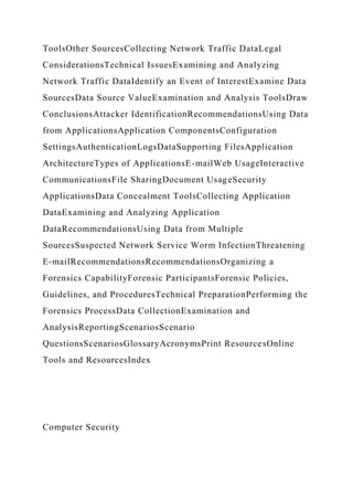 ToolsOther SourcesCollecting Network Traffic DataLegal
ConsiderationsTechnical IssuesExamining and Analyzing
Network Traffic DataIdentify an Event of InterestExamine Data
SourcesData Source ValueExamination and Analysis ToolsDraw
ConclusionsAttacker IdentificationRecommendationsUsing Data
from ApplicationsApplication ComponentsConfiguration
SettingsAuthenticationLogsDataSupporting FilesApplication
ArchitectureTypes of ApplicationsE-mailWeb UsageInteractive
CommunicationsFile SharingDocument UsageSecurity
ApplicationsData Concealment ToolsCollecting Application
DataExamining and Analyzing Application
DataRecommendationsUsing Data from Multiple
SourcesSuspected Network Service Worm InfectionThreatening
E-mailRecommendationsRecommendationsOrganizing a
Forensics CapabilityForensic ParticipantsForensic Policies,
Guidelines, and ProceduresTechnical PreparationPerforming the
Forensics ProcessData CollectionExamination and
AnalysisReportingScenariosScenario
QuestionsScenariosGlossaryAcronymsPrint ResourcesOnline
Tools and ResourcesIndex
Computer Security
 