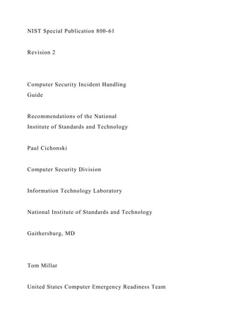 NIST Special Publication 800-61
Revision 2
Computer Security Incident Handling
Guide
Recommendations of the National
Institute of Standards and Technology
Paul Cichonski
Computer Security Division
Information Technology Laboratory
National Institute of Standards and Technology
Gaithersburg, MD
Tom Millar
United States Computer Emergency Readiness Team
 