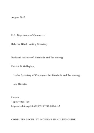 August 2012
U.S. Department of Commerce
Rebecca Blank, Acting Secretary
National Institute of Standards and Technology
Patrick D. Gallagher,
Under Secretary of Commerce for Standards and Technology
and Director
karenw
Typewritten Text
http://dx.doi.org/10.6028/NIST.SP.800-61r2
COMPUTER SECURITY INCIDENT HANDLING GUIDE
 