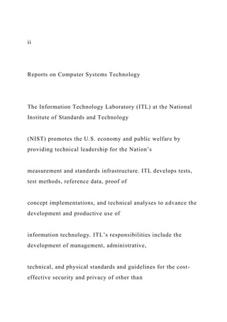 ii
Reports on Computer Systems Technology
The Information Technology Laboratory (ITL) at the National
Institute of Standards and Technology
(NIST) promotes the U.S. economy and public welfare by
providing technical leadership for the Nation’s
measurement and standards infrastructure. ITL develops tests,
test methods, reference data, proof of
concept implementations, and technical analyses to advance the
development and productive use of
information technology. ITL’s responsibilities include the
development of management, administrative,
technical, and physical standards and guidelines for the cost-
effective security and privacy of other than
 