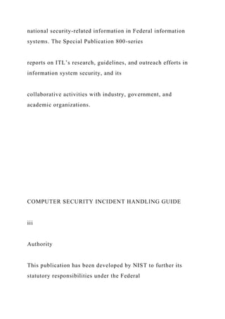 national security-related information in Federal information
systems. The Special Publication 800-series
reports on ITL’s research, guidelines, and outreach efforts in
information system security, and its
collaborative activities with industry, government, and
academic organizations.
COMPUTER SECURITY INCIDENT HANDLING GUIDE
iii
Authority
This publication has been developed by NIST to further its
statutory responsibilities under the Federal
 
