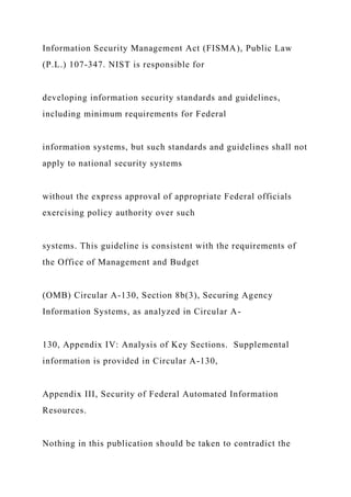Information Security Management Act (FISMA), Public Law
(P.L.) 107-347. NIST is responsible for
developing information security standards and guidelines,
including minimum requirements for Federal
information systems, but such standards and guidelines shall not
apply to national security systems
without the express approval of appropriate Federal officials
exercising policy authority over such
systems. This guideline is consistent with the requirements of
the Office of Management and Budget
(OMB) Circular A-130, Section 8b(3), Securing Agency
Information Systems, as analyzed in Circular A-
130, Appendix IV: Analysis of Key Sections. Supplemental
information is provided in Circular A-130,
Appendix III, Security of Federal Automated Information
Resources.
Nothing in this publication should be taken to contradict the
 