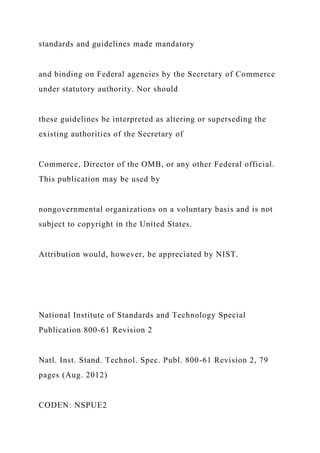standards and guidelines made mandatory
and binding on Federal agencies by the Secretary of Commerce
under statutory authority. Nor should
these guidelines be interpreted as altering or superseding the
existing authorities of the Secretary of
Commerce, Director of the OMB, or any other Federal official.
This publication may be used by
nongovernmental organizations on a voluntary basis and is not
subject to copyright in the United States.
Attribution would, however, be appreciated by NIST.
National Institute of Standards and Technology Special
Publication 800-61 Revision 2
Natl. Inst. Stand. Technol. Spec. Publ. 800-61 Revision 2, 79
pages (Aug. 2012)
CODEN: NSPUE2
 