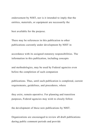 endorsement by NIST, nor is it intended to imply that the
entities, materials, or equipment are necessarily the
best available for the purpose.
There may be references in this publication to other
publications currently under development by NIST in
accordance with its assigned statutory responsibilities. The
information in this publication, including concepts
and methodologies, may be used by Federal agencies even
before the completion of such companion
publications. Thus, until each publication is completed, current
requirements, guidelines, and procedures, where
they exist, remain operative. For planning and transition
purposes, Federal agencies may wish to closely follow
the development of these new publications by NIST.
Organizations are encouraged to review all draft publications
during public comment periods and provide
 