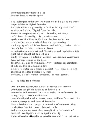incorporating forensics into the
information system life cycle).
The techniques and processes presented in this guide are based
on principles of digital forensics.
Forensic science is generally defined as the application of
science to the law. Digital forensics, also
known as computer and network forensics, has many
definitions. Generally, it is considered the
application of science to the identification, collection,
examination, and analysis of data while preserving
the integrity of the information and maintaining a strict chain of
custody for the data. Because different
organizations are subject to different laws and regulations, this
publication should not be used as a
guide for executing a digital forensic investigation, construed as
legal advice, or used as the basis
for investigations of criminal activity. Instead, organizations
should use this guide as a starting
point for developing a forensic capability in conjunction with
extensive guidance provided by legal
advisors, law enforcement officials, and management.
2.1 The Need for Forensics
Over the last decade, the number of crimes that involve
computers has grown, spurring an increase in
companies and products that aim to assist law enforcement in
using computer-based evidence to
determine the who, what, where, when, and how for crimes. As
a result, computer and network forensics
has evolved to assure proper presentation of computer crime
evidentiary data into court. Forensic tools
and techniques are most often thought of in the context of
criminal investigations and computer security
incident handling�used to respond to an event by investigating
 