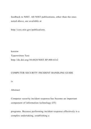 feedback to NIST. All NIST publications, other than the ones
noted above, are available at
http://csrc.nist.gov/publications.
karenw
Typewritten Text
http://dx.doi.org/10.6028/NIST.SP.800-61r2
COMPUTER SECURITY INCIDENT HANDLING GUIDE
iv
Abstract
Computer security incident response has become an important
component of information technology (IT)
programs. Because performing incident response effectively is a
complex undertaking, establishing a
 
