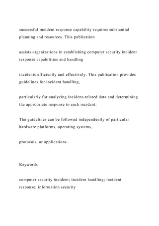 successful incident response capability requires substantial
planning and resources. This publication
assists organizations in establishing computer security incident
response capabilities and handling
incidents efficiently and effectively. This publication provides
guidelines for incident handling,
particularly for analyzing incident-related data and determining
the appropriate response to each incident.
The guidelines can be followed independently of particular
hardware platforms, operating systems,
protocols, or applications.
Keywords
computer security incident; incident handling; incident
response; information security
 