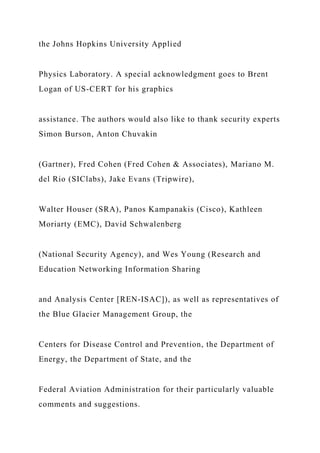 the Johns Hopkins University Applied
Physics Laboratory. A special acknowledgment goes to Brent
Logan of US-CERT for his graphics
assistance. The authors would also like to thank security experts
Simon Burson, Anton Chuvakin
(Gartner), Fred Cohen (Fred Cohen & Associates), Mariano M.
del Rio (SIClabs), Jake Evans (Tripwire),
Walter Houser (SRA), Panos Kampanakis (Cisco), Kathleen
Moriarty (EMC), David Schwalenberg
(National Security Agency), and Wes Young (Research and
Education Networking Information Sharing
and Analysis Center [REN-ISAC]), as well as representatives of
the Blue Glacier Management Group, the
Centers for Disease Control and Prevention, the Department of
Energy, the Department of State, and the
Federal Aviation Administration for their particularly valuable
comments and suggestions.
 