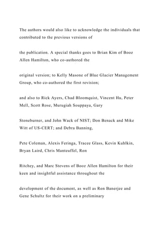 The authors would also like to acknowledge the individuals that
contributed to the previous versions of
the publication. A special thanks goes to Brian Kim of Booz
Allen Hamilton, who co-authored the
original version; to Kelly Masone of Blue Glacier Management
Group, who co-authored the first revision;
and also to Rick Ayers, Chad Bloomquist, Vincent Hu, Peter
Mell, Scott Rose, Murugiah Souppaya, Gary
Stoneburner, and John Wack of NIST; Don Benack and Mike
Witt of US-CERT; and Debra Banning,
Pete Coleman, Alexis Feringa, Tracee Glass, Kevin Kuhlkin,
Bryan Laird, Chris Manteuffel, Ron
Ritchey, and Marc Stevens of Booz Allen Hamilton for their
keen and insightful assistance throughout the
development of the document, as well as Ron Banerjee and
Gene Schultz for their work on a preliminary
 
