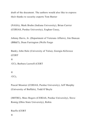 draft of the document. The authors would also like to express
their thanks to security experts Tom Baxter
(NASA), Mark Bruhn (Indiana University), Brian Carrier
(CERIAS, Purdue University), Eoghan Casey,
Johnny Davis, Jr. (Department of Veterans Affairs), Jim Duncan
(BB&T), Dean Farrington (Wells Fargo
Bank), John Hale (University of Tulsa), Georgia Killcrece
(CERT
®
/CC), Barbara Laswell (CERT
®
/CC),
Pascal Meunier (CERIAS, Purdue University), Jeff Murphy
(University of Buffalo), Todd O’Boyle
(MITRE), Marc Rogers (CERIAS, Purdue University), Steve
Romig (Ohio State University), Robin
Ruefle (CERT
®
 