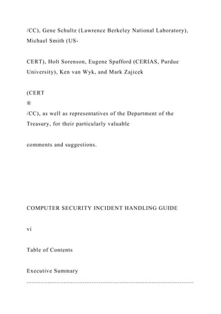 /CC), Gene Schultz (Lawrence Berkeley National Laboratory),
Michael Smith (US-
CERT), Holt Sorenson, Eugene Spafford (CERIAS, Purdue
University), Ken van Wyk, and Mark Zajicek
(CERT
®
/CC), as well as representatives of the Department of the
Treasury, for their particularly valuable
comments and suggestions.
COMPUTER SECURITY INCIDENT HANDLING GUIDE
vi
Table of Contents
Executive Summary
...............................................................................................
 