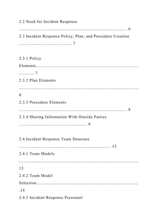 2.2 Need for Incident Response
...................................................................................... 6
2.3 Incident Response Policy, Plan, and Procedure Creation
.......................................... 7
2.3.1 Policy
Elements.................................................................................
............ 7
2.3.2 Plan Elements
........................................................................................... ....
8
2.3.3 Procedure Elements
...................................................................................... 8
2.3.4 Sharing Information With Outside Parties
...................................................... 9
2.4 Incident Response Team Structure
......................................................................... 13
2.4.1 Team Models
...............................................................................................
13
2.4.2 Team Model
Selection.................................................................................
.14
2.4.3 Incident Response Personnel
 