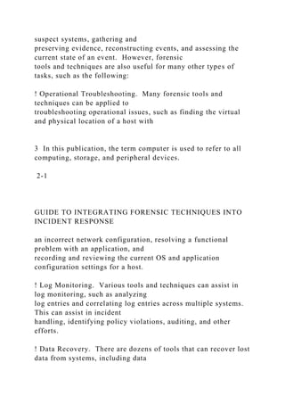 suspect systems, gathering and
preserving evidence, reconstructing events, and assessing the
current state of an event. However, forensic
tools and techniques are also useful for many other types of
tasks, such as the following:
! Operational Troubleshooting. Many forensic tools and
techniques can be applied to
troubleshooting operational issues, such as finding the virtual
and physical location of a host with
3 In this publication, the term computer is used to refer to all
computing, storage, and peripheral devices.
2-1
GUIDE TO INTEGRATING FORENSIC TECHNIQUES INTO
INCIDENT RESPONSE
an incorrect network configuration, resolving a functional
problem with an application, and
recording and reviewing the current OS and application
configuration settings for a host.
! Log Monitoring. Various tools and techniques can assist in
log monitoring, such as analyzing
log entries and correlating log entries across multiple systems.
This can assist in incident
handling, identifying policy violations, auditing, and other
efforts.
! Data Recovery. There are dozens of tools that can recover lost
data from systems, including data
 