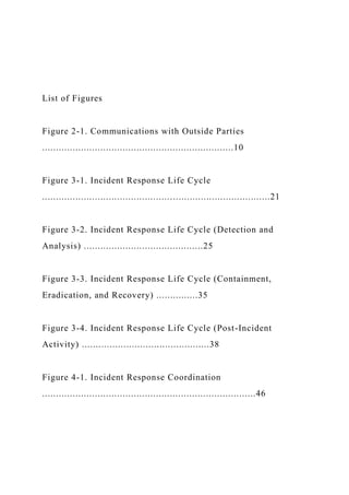 List of Figures
Figure 2-1. Communications with Outside Parties
.....................................................................10
Figure 3-1. Incident Response Life Cycle
..................................................................................21
Figure 3-2. Incident Response Life Cycle (Detection and
Analysis) ...........................................25
Figure 3-3. Incident Response Life Cycle (Containment,
Eradication, and Recovery) ...............35
Figure 3-4. Incident Response Life Cycle (Post-Incident
Activity) ..............................................38
Figure 4-1. Incident Response Coordination
.............................................................................46
 