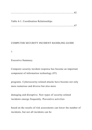 ......................................................................................42
Table 4-1. Coordination Relationships
......................................................................................47
COMPUTER SECURITY INCIDENT HANDLING GUIDE
1
Executive Summary
Computer security incident response has become an important
component of information technology (IT)
programs. Cybersecurity-related attacks have become not only
more numerous and diverse but also more
damaging and disruptive. New types of security-related
incidents emerge frequently. Preventive activities
based on the results of risk assessments can lower the number of
incidents, but not all incidents can be
 