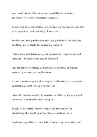 prevented. An incident response capability is therefore
necessary for rapidly detecting incidents,
minimizing loss and destruction, mitigating the weaknesses that
were exploited, and restoring IT services.
To that end, this publication provides guidelines for incident
handling, particularly for analyzing incident-
related data and determining the appropriate response to each
incident. The guidelines can be followed
independently of particular hardware platforms, operating
systems, protocols, or applications.
Because performing incident response effectively is a complex
undertaking, establishing a successful
incident response capability requires substantial planning and
resources. Continually monitoring for
attacks is essential. Establishing clear procedures for
prioritizing the handling of incidents is critical, as is
implementing effective methods of collecting, analyzing, and
 