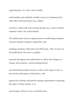 reporting data. It is also vital to build
relationships and establish suitable means of communication
with other internal groups (e.g., human
resources, legal) and with external groups (e.g., other incident
response teams, law enforcement).
This publication assists organizations in establishing computer
security incident response capabilities and
handling incidents efficiently and effectively. This revision of
the publication, Revision 2, updates
material throughout the publication to reflect the changes in
attacks and incidents. Understanding threats
and identifying modern attacks in their early stages is key to
preventing subsequent compromises, and
proactively sharing information among organizations regarding
the signs of these attacks is an
increasingly effective way to identify them.
 