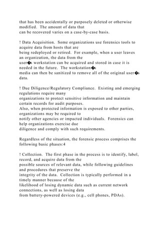that has been accidentally or purposely deleted or otherwise
modified. The amount of data that
can be recovered varies on a case-by-case basis.
! Data Acquisition. Some organizations use forensics tools to
acquire data from hosts that are
being redeployed or retired. For example, when a user leaves
an organization, the data from the
user�s workstation can be acquired and stored in case it is
needed in the future. The workstation�s
media can then be sanitized to remove all of the original user�s
data.
! Due Diligence/Regulatory Compliance. Existing and emerging
regulations require many
organizations to protect sensitive information and maintain
certain records for audit purposes.
Also, when protected information is exposed to other parties,
organizations may be required to
notify other agencies or impacted individuals. Forensics can
help organizations exercise due
diligence and comply with such requirements.
Regardless of the situation, the forensic process comprises the
following basic phases:4
! Collection. The first phase in the process is to identify, label,
record, and acquire data from the
possible sources of relevant data, while following guidelines
and procedures that preserve the
integrity of the data. Collection is typically performed in a
timely manner because of the
likelihood of losing dynamic data such as current network
connections, as well as losing data
from battery-powered devices (e.g., cell phones, PDAs).
 