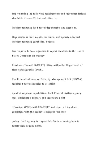 Implementing the following requirements and recommendations
should facilitate efficient and effective
incident response for Federal departments and agencies.
Organizations must create, provision, and operate a formal
incident response capability. Federal
law requires Federal agencies to report incidents to the United
States Computer Emergency
Readiness Team (US-CERT) office within the Department of
Homeland Security (DHS).
The Federal Information Security Management Act (FISMA)
requires Federal agencies to establish
incident response capabilities. Each Federal civilian agency
must designate a primary and secondary point
of contact (POC) with US-CERT and report all incidents
consistent with the agency’s incident response
policy. Each agency is responsible for determining how to
fulfill these requirements.
 