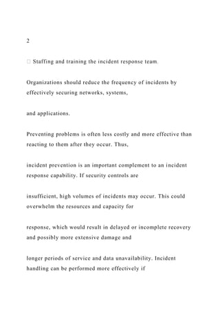 2
Organizations should reduce the frequency of incidents by
effectively securing networks, systems,
and applications.
Preventing problems is often less costly and more effective than
reacting to them after they occur. Thus,
incident prevention is an important complement to an incident
response capability. If security controls are
insufficient, high volumes of incidents may occur. This could
overwhelm the resources and capacity for
response, which would result in delayed or incomplete recovery
and possibly more extensive damage and
longer periods of service and data unavailability. Incident
handling can be performed more effectively if
 