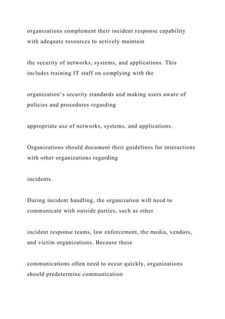 organizations complement their incident response capability
with adequate resources to actively maintain
the security of networks, systems, and applications. This
includes training IT staff on complying with the
organization’s security standards and making users aware of
policies and procedures regarding
appropriate use of networks, systems, and applications.
Organizations should document their guidelines for interactions
with other organizations regarding
incidents.
During incident handling, the organization will need to
communicate with outside parties, such as other
incident response teams, law enforcement, the media, vendors,
and victim organizations. Because these
communications often need to occur quickly, organizations
should predetermine communication
 