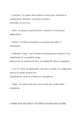 ce methods to
compromise, degrade, or destroy systems,
networks, or services.
-based
application.
attachment.
from violation of an
organization’s acceptable usage
policies by an authorized user, excluding the above categories.
device or media used by the
organization, such as a laptop or smartphone.
categories.
COMPUTER SECURITY INCIDENT HANDLING GUIDE
 