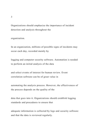 3
Organizations should emphasize the importance of incident
detection and analysis throughout the
organization.
In an organization, millions of possible signs of incidents may
occur each day, recorded mainly by
logging and computer security software. Automation is needed
to perform an initial analysis of the data
and select events of interest for human review. Event
correlation software can be of great value in
automating the analysis process. However, the effectiveness of
the process depends on the quality of the
data that goes into it. Organizations should establish logging
standards and procedures to ensure that
adequate information is collected by logs and security software
and that the data is reviewed regularly.
 
