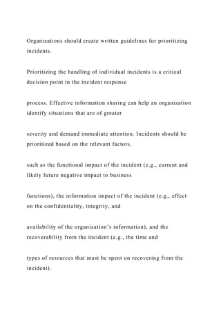 Organizations should create written guidelines for prioritizing
incidents.
Prioritizing the handling of individual incidents is a critical
decision point in the incident response
process. Effective information sharing can help an organization
identify situations that are of greater
severity and demand immediate attention. Incidents should be
prioritized based on the relevant factors,
such as the functional impact of the incident (e.g., current and
likely future negative impact to business
functions), the information impact of the incident (e.g., effect
on the confidentiality, integrity, and
availability of the organization’s information), and the
recoverability from the incident (e.g., the time and
types of resources that must be spent on recovering from the
incident).
 