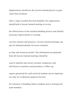 Organizations should use the lessons learned process to gain
value from incidents.
After a major incident has been handled, the organization
should hold a lessons learned meeting to review
the effectiveness of the incident handling process and identify
necessary improvements to existing
security controls and practices. Lessons learned meetings can
also be held periodically for lesser incidents
as time and resources permit. The information accumulated
from all lessons learned meetings should be
used to identify and correct systemic weaknesses and
deficiencies in policies and procedures. Follow-up
reports generated for each resolved incident can be important
not only for evidentiary purposes but also
for reference in handling future incidents and in training new
team members.
 