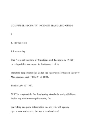 COMPUTER SECURITY INCIDENT HANDLING GUIDE
4
1. Introduction
1.1 Authority
The National Institute of Standards and Technology (NIST)
developed this document in furtherance of its
statutory responsibilities under the Federal Information Security
Management Act (FISMA) of 2002,
Public Law 107-347.
NIST is responsible for developing standards and guidelines,
including minimum requirements, for
providing adequate information security for all agency
operations and assets, but such standards and
 
