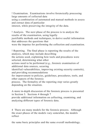 ! Examination. Examinations involve forensically processing
large amounts of collected data
using a combination of automated and manual methods to assess
and extract data of particular
interest, while preserving the integrity of the data.
! Analysis. The next phase of the process is to analyze the
results of the examination, using legally
justifiable methods and techniques, to derive useful information
that addresses the questions that
were the impetus for performing the collection and examination.
! Reporting. The final phase is reporting the results of the
analysis, which may include describing
the actions used, explaining how tools and procedures were
selected, determining what other
actions need to be performed (e.g., forensic examination of
additional data sources, securing
identified vulnerabilities, improving existing security controls),
and providing recommendations
for improvement to policies, guidelines, procedures, tools, and
other aspects of the forensic
process. The formality of the reporting step varies greatly
depending on the situation.
A more in-depth discussion of the forensic process is presented
in Section 3. Sections 4 through 7
provide additional information on collecting, examining, and
analyzing different types of forensic data.
4 There are many models for the forensic process. Although
the exact phases of the models vary somewhat, the models
reflect
the same basic principles and the same overall methodology.
 