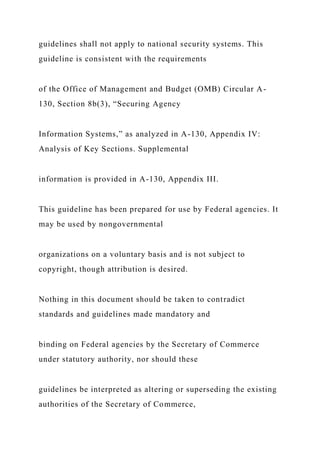 guidelines shall not apply to national security systems. This
guideline is consistent with the requirements
of the Office of Management and Budget (OMB) Circular A-
130, Section 8b(3), “Securing Agency
Information Systems,” as analyzed in A-130, Appendix IV:
Analysis of Key Sections. Supplemental
information is provided in A-130, Appendix III.
This guideline has been prepared for use by Federal agencies. It
may be used by nongovernmental
organizations on a voluntary basis and is not subject to
copyright, though attribution is desired.
Nothing in this document should be taken to contradict
standards and guidelines made mandatory and
binding on Federal agencies by the Secretary of Commerce
under statutory authority, nor should these
guidelines be interpreted as altering or superseding the existing
authorities of the Secretary of Commerce,
 