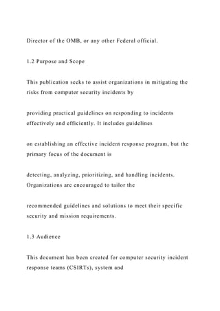 Director of the OMB, or any other Federal official.
1.2 Purpose and Scope
This publication seeks to assist organizations in mitigating the
risks from computer security incidents by
providing practical guidelines on responding to incidents
effectively and efficiently. It includes guidelines
on establishing an effective incident response program, but the
primary focus of the document is
detecting, analyzing, prioritizing, and handling incidents.
Organizations are encouraged to tailor the
recommended guidelines and solutions to meet their specific
security and mission requirements.
1.3 Audience
This document has been created for computer security incident
response teams (CSIRTs), system and
 