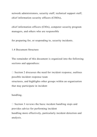 network administrators, security staff, technical support staff,
chief information security officers (CISOs),
chief information officers (CIOs), computer security program
managers, and others who are responsible
for preparing for, or responding to, security incidents.
1.4 Document Structure
The remainder of this document is organized into the following
sections and appendices:
possible incident response team
structures, and highlights other groups within an organization
that may participate in incident
handling.
provides advice for performing incident
handling more effectively, particularly incident detection and
analysis.
 