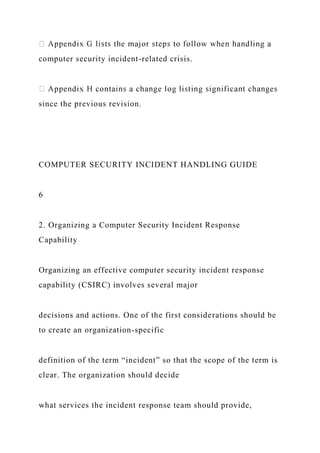 computer security incident-related crisis.
since the previous revision.
COMPUTER SECURITY INCIDENT HANDLING GUIDE
6
2. Organizing a Computer Security Incident Response
Capability
Organizing an effective computer security incident response
capability (CSIRC) involves several major
decisions and actions. One of the first considerations should be
to create an organization-specific
definition of the term “incident” so that the scope of the term is
clear. The organization should decide
what services the incident response team should provide,
 