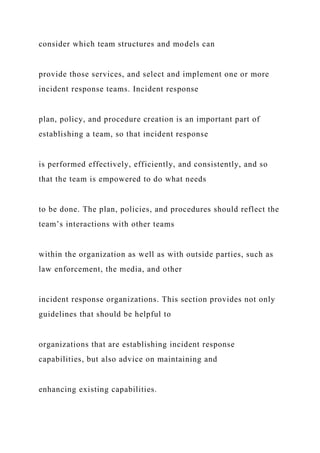 consider which team structures and models can
provide those services, and select and implement one or more
incident response teams. Incident response
plan, policy, and procedure creation is an important part of
establishing a team, so that incident response
is performed effectively, efficiently, and consistently, and so
that the team is empowered to do what needs
to be done. The plan, policies, and procedures should reflect the
team’s interactions with other teams
within the organization as well as with outside parties, such as
law enforcement, the media, and other
incident response organizations. This section provides not only
guidelines that should be helpful to
organizations that are establishing incident response
capabilities, but also advice on maintaining and
enhancing existing capabilities.
 