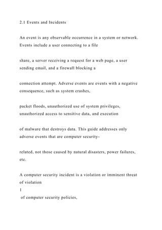 2.1 Events and Incidents
An event is any observable occurrence in a system or network.
Events include a user connecting to a file
share, a server receiving a request for a web page, a user
sending email, and a firewall blocking a
connection attempt. Adverse events are events with a negative
consequence, such as system crashes,
packet floods, unauthorized use of system privileges,
unauthorized access to sensitive data, and execution
of malware that destroys data. This guide addresses only
adverse events that are computer security-
related, not those caused by natural disasters, power failures,
etc.
A computer security incident is a violation or imminent threat
of violation
1
of computer security policies,
 
