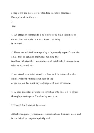 acceptable use policies, or standard security practices.
Examples of incidents
2
are:
connection requests to a web server, causing
it to crash.
email that is actually malware; running the
tool has infected their computers and established connections
with an external host.
details will be released publicly if the
organization does not pay a designated sum of money.
through peer-to-peer file sharing services.
2.2 Need for Incident Response
Attacks frequently compromise personal and business data, and
it is critical to respond quickly and
 