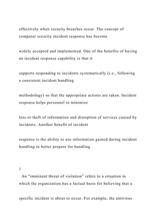 effectively when security breaches occur. The concept of
computer security incident response has become
widely accepted and implemented. One of the benefits of having
an incident response capability is that it
supports responding to incidents systematically (i.e., following
a consistent incident handling
methodology) so that the appropriate actions are taken. Incident
response helps personnel to minimize
loss or theft of information and disruption of services caused by
incidents. Another benefit of incident
response is the ability to use information gained during incident
handling to better prepare for handling
1
An “imminent threat of violation” refers to a situation in
which the organization has a factual basis for believing that a
specific incident is about to occur. For example, the antivirus
 