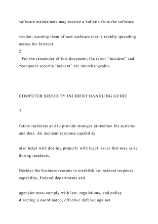software maintainers may receive a bulletin from the software
vendor, warning them of new malware that is rapidly spreading
across the Internet.
2
For the remainder of this document, the terms “incident” and
“computer security incident” are interchangeable.
COMPUTER SECURITY INCIDENT HANDLING GUIDE
7
future incidents and to provide stronger protection for systems
and data. An incident response capability
also helps with dealing properly with legal issues that may arise
during incidents.
Besides the business reasons to establish an incident response
capability, Federal departments and
agencies must comply with law, regulations, and policy
directing a coordinated, effective defense against
 