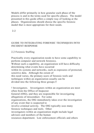 Models differ primarily in how granular each phase of the
process is and in the terms used for specific phases. The model
presented in this guide offers a simple way of looking at the
phases. Organizations should choose the specific forensic
model that is most appropriate for their needs.
2-2
GUIDE TO INTEGRATING FORENSIC TECHNIQUES INTO
INCIDENT RESPONSE
2.2 Forensic Staffing
Practically every organization needs to have some capability to
perform computer and network forensics.
Without such a capability, an organization will have difficulty
determining what events have occurred
within its systems and networks, such as exposures of protected,
sensitive data. Although the extent of
this need varies, the primary users of forensic tools and
techniques within an organization usually can be
divided into the following three groups:5
! Investigators. Investigators within an organization are most
often from the Office of Inspector
General (OIG), and they are responsible for investigating
allegations of misconduct. For some
organizations, the OIG immediately takes over the investigation
of any event that is suspected to
involve criminal activity. The OIG typically uses many
forensic techniques and tools. Other
investigators within an organization might include legal
advisors and members of the human
resources department. Law enforcement officials and others
 