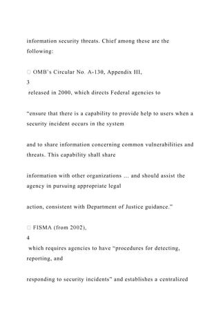 information security threats. Chief among these are the
following:
-130, Appendix III,
3
released in 2000, which directs Federal agencies to
“ensure that there is a capability to provide help to users when a
security incident occurs in the system
and to share information concerning common vulnerabilities and
threats. This capability shall share
information with other organizations … and should assist the
agency in pursuing appropriate legal
action, consistent with Department of Justice guidance.”
4
which requires agencies to have “procedures for detecting,
reporting, and
responding to security incidents” and establishes a centralized
 