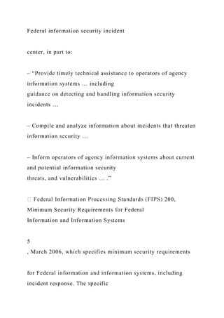 Federal information security incident
center, in part to:
– “Provide timely technical assistance to operators of agency
information systems … including
guidance on detecting and handling information security
incidents …
– Compile and analyze information about incidents that threaten
information security …
– Inform operators of agency information systems about current
and potential information security
threats, and vulnerabilities … .”
200,
Minimum Security Requirements for Federal
Information and Information Systems
5
, March 2006, which specifies minimum security requirements
for Federal information and information systems, including
incident response. The specific
 