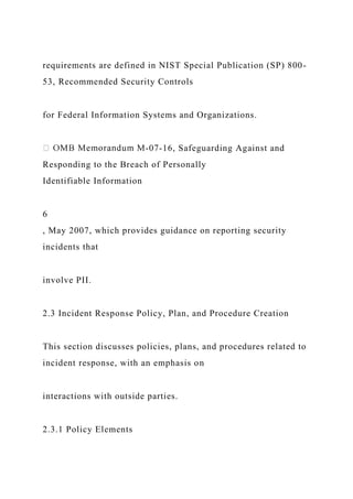 requirements are defined in NIST Special Publication (SP) 800-
53, Recommended Security Controls
for Federal Information Systems and Organizations.
-07-16, Safeguarding Against and
Responding to the Breach of Personally
Identifiable Information
6
, May 2007, which provides guidance on reporting security
incidents that
involve PII.
2.3 Incident Response Policy, Plan, and Procedure Creation
This section discusses policies, plans, and procedures related to
incident response, with an emphasis on
interactions with outside parties.
2.3.1 Policy Elements
 