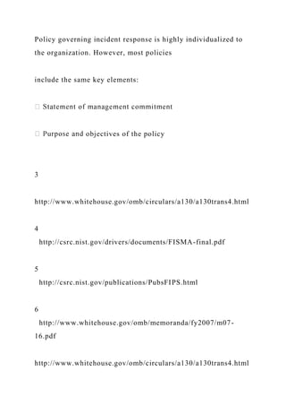 Policy governing incident response is highly individualized to
the organization. However, most policies
include the same key elements:
objectives of the policy
3
http://www.whitehouse.gov/omb/circulars/a130/a130trans4.html
4
http://csrc.nist.gov/drivers/documents/FISMA-final.pdf
5
http://csrc.nist.gov/publications/PubsFIPS.html
6
http://www.whitehouse.gov/omb/memoranda/fy2007/m07-
16.pdf
http://www.whitehouse.gov/omb/circulars/a130/a130trans4.html
 