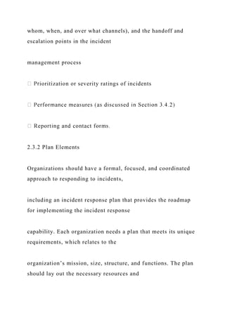whom, when, and over what channels), and the handoff and
escalation points in the incident
management process
ioritization or severity ratings of incidents
2.3.2 Plan Elements
Organizations should have a formal, focused, and coordinated
approach to responding to incidents,
including an incident response plan that provides the roadmap
for implementing the incident response
capability. Each organization needs a plan that meets its unique
requirements, which relates to the
organization’s mission, size, structure, and functions. The plan
should lay out the necessary resources and
 