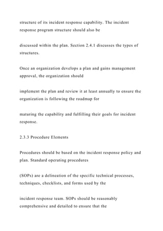 structure of its incident response capability. The incident
response program structure should also be
discussed within the plan. Section 2.4.1 discusses the types of
structures.
Once an organization develops a plan and gains management
approval, the organization should
implement the plan and review it at least annually to ensure the
organization is following the roadmap for
maturing the capability and fulfilling their goals for incident
response.
2.3.3 Procedure Elements
Procedures should be based on the incident response policy and
plan. Standard operating procedures
(SOPs) are a delineation of the specific technical processes,
techniques, checklists, and forms used by the
incident response team. SOPs should be reasonably
comprehensive and detailed to ensure that the
 
